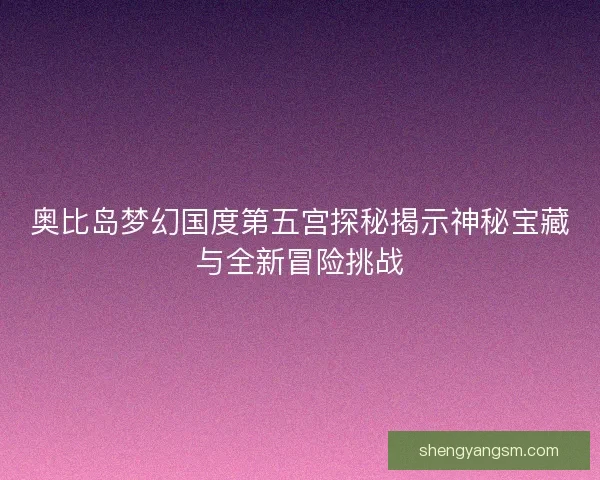 奥比岛梦幻国度第五宫探秘揭示神秘宝藏与全新冒险挑战