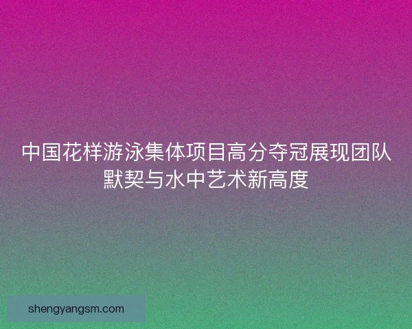 中国花样游泳集体项目高分夺冠展现团队默契与水中艺术新高度